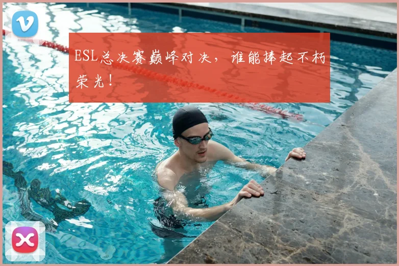 ESL总决赛巅峰对决，谁能捧起不朽荣光！