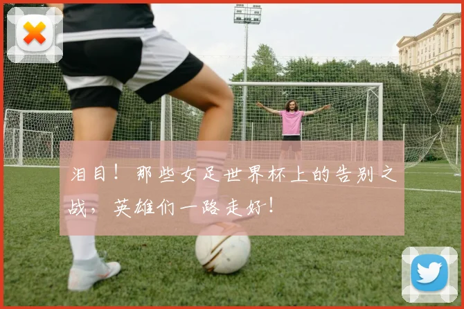 泪目！那些女足世界杯上的告别之战，英雄们一路走好！