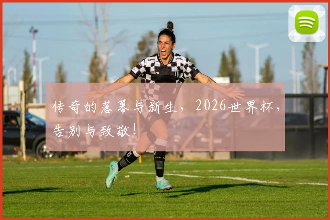 传奇的落幕与新生,2026世界杯,告别与致敬!