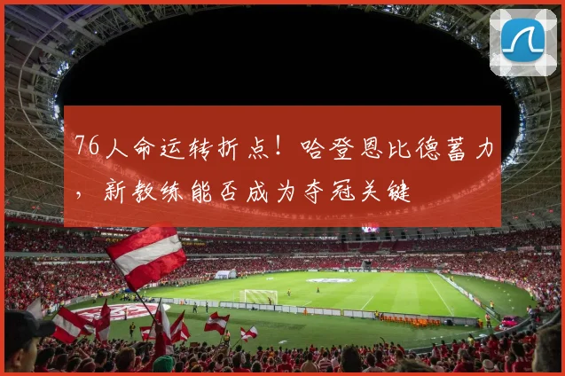 76人命运转折点!哈登恩比德蓄力,新教练能否成为夺冠关键