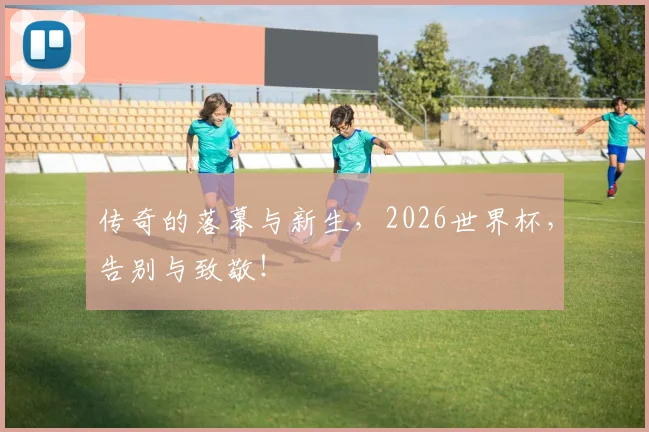 传奇的落幕与新生，2026世界杯，告别与致敬！
