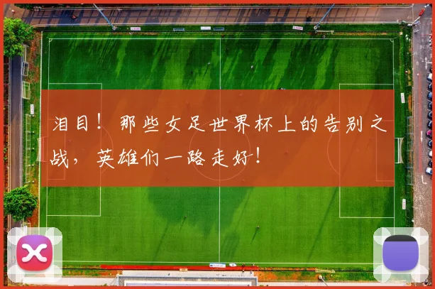 泪目！那些女足世界杯上的告别之战，英雄们一路走好！