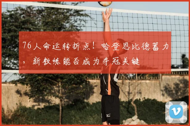 76人命运转折点！哈登恩比德蓄力，新教练能否成为夺冠关键