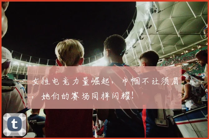女性电竞力量崛起，巾帼不让须眉，她们的赛场同样闪耀！