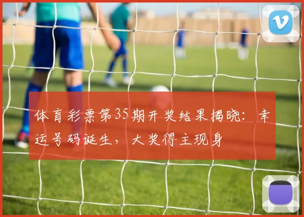 体育彩票第35期开奖结果揭晓：幸运号码诞生，大奖得主现身