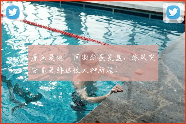 原来是他！国羽新星复盘，球风突变竟是拜这位大神所赐！
